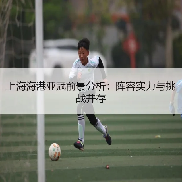 上海海港亚冠前景分析：阵容实力与挑战并存 | WorldCupChina